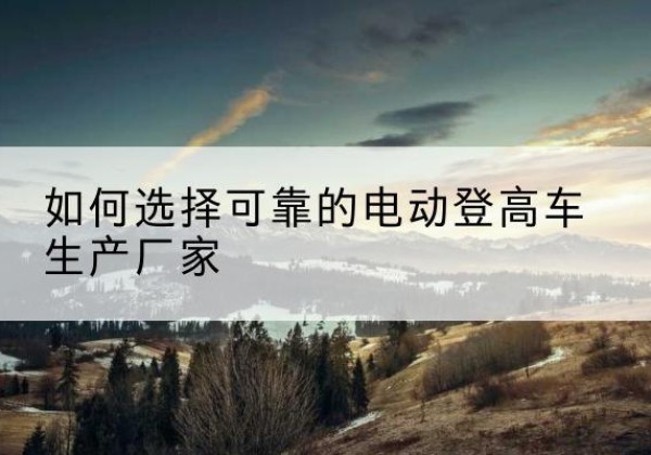 睢宁电动登高车厂家-如何选择可靠的电动登高车生产厂家