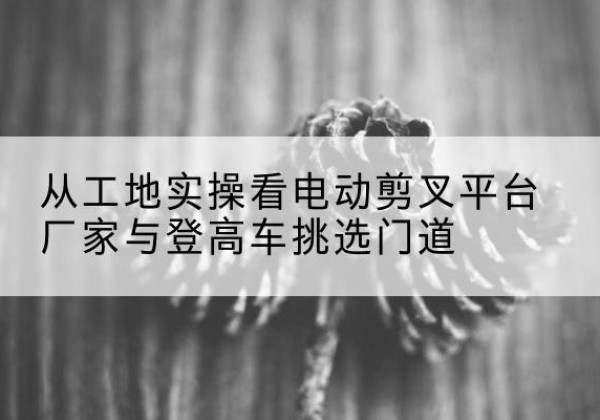 睢宁电动剪叉升降平台厂家-从工地实操看电动剪叉平台厂家与登高车挑选门道