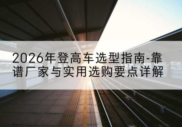 睢宁登高车厂家推荐-2026年登高车选型指南-靠谱厂家与实用选购要点详解
